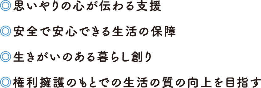 ・思いやりの心が伝わる支援・安全で安心できる生活の保障・生きがいのある暮らし創り・権利擁護のもとでの生活の質の向上を目指す