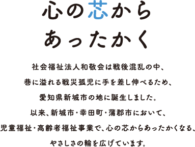 心の芯からあったかく 社会福祉法人和敬会は戦後混乱の中、巷に溢れる戦災孤児に手を差し伸べるため、愛知県新城市の地に誕生しました。以来、新城市・幸田町・蒲郡市において、児童福祉・高齢者福祉事業で、心の芯からあったかくなる、やさしさの輪を広げています。