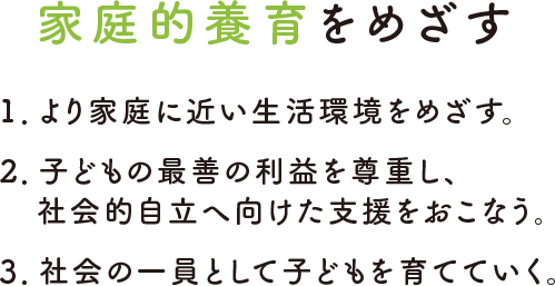 家庭的養育をめざす 1.より家庭に近い生活環境をめざす。2.子どもの最善の利益を尊重し、社会的自立へ向けた支援をおこなう。3.社会の一員として子どもを育てていく。