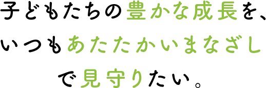 子どもたちの豊かな成長を、いつもあたたかいまなざしで見守りたい。