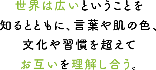 世界は広いということを知るとともに、言葉や肌の色、文化や習慣を超えてお互いを理解し合う。