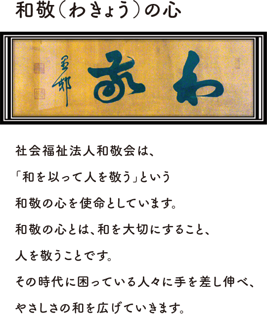 和敬（わきょう）の心社会福祉法人和敬会は、「和を以って人を敬う」という和敬の心を使命としています。和敬の心とは、和を大切にすること、人を敬うことです。その時代に困っている人々に手を差し伸べ、やさしさの和を広げていきます。