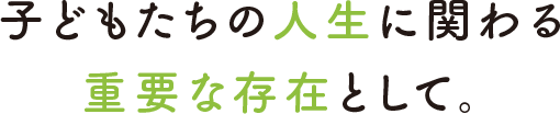 子どもたちの人生に関わる重要な存在として。