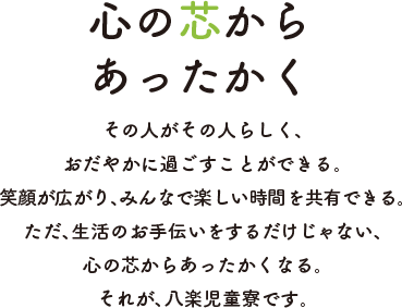 心の芯からあったかく その人がその人らしく、おだやかに過ごすことができる。笑顔が広がり、みんなで楽しい時間を共有できる。ただ、生活のお手伝いをするだけじゃない、心の芯からあったかくなる。それが、八楽児童寮です。