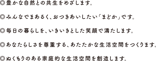 ◎豊かな自然との共生をめざします。◎みんなでまあるく、おつきあいしたい「まどか」です。◎毎日の暮らしを、いきいきとした笑顔で満たします。◎あなたらしさを尊重する、あたたかな生活空間をつくります。◎ぬくもりのある家庭的な生活空間を創造します。