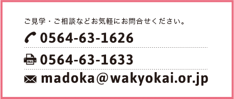 ご見学・ご相談などお気軽にお問合せください。TEL:0564-63-1626 FAX:0564-63-1633 madoka@wakyokai.or.jp