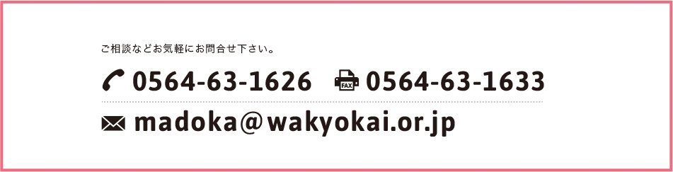 ご相談などお気軽にお問合せ下さい。TEL:0564-63-1626 FAX:0564-63-1633 madoka@wakyokai.or.jp