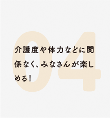 介護度や体力などに関係なく、みなさんが楽しめる！