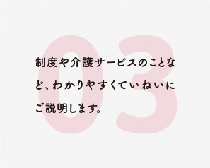 制度や介護サービスのことなど、わかりやすくていねいにご説明します。