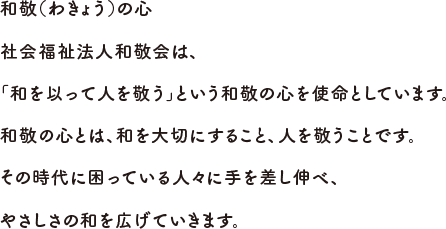 和敬（わきょう）の心社会福祉法人和敬会は、「和を以って人を敬う」という和敬の心を使命としています。和敬の心とは、和を大切にすること、人を敬うことです。その時代に困っている人々に手を差し伸べ、やさしさの和を広げていきます。