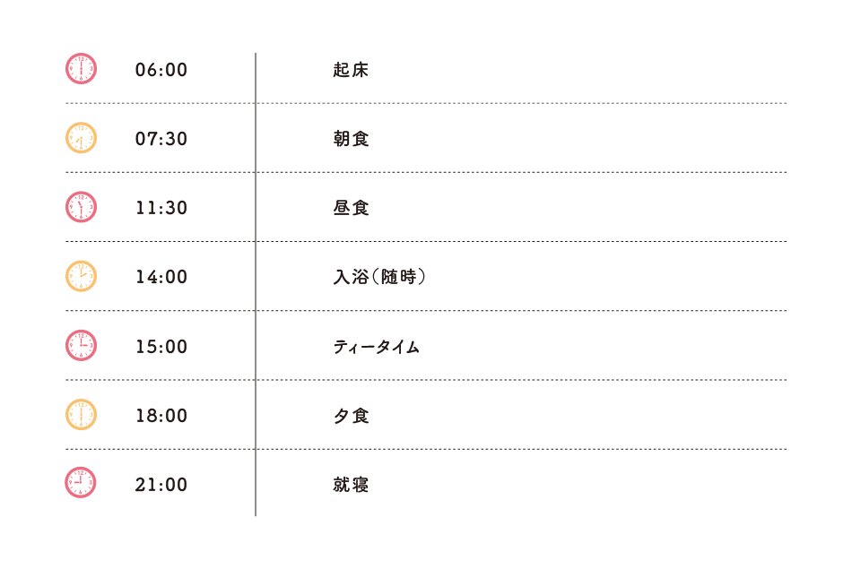 06:00起床 07:30朝食 11:30昼食 14:00入浴（随時） 15:00ティータイム 18:00夕食 21:00就寝