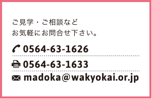 ご見学・ご相談などお気軽にお問合せください。TEL:0564-63-1626 FAX:0564-63-1633 madoka@wakyokai.or.jp