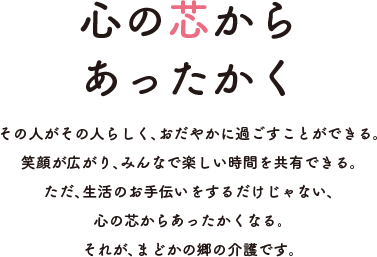 心の芯からあったかく その人がその人らしく、おだやかに過ごすことができる。笑顔が広がり、みんなで楽しい時間を共有できる。ただ、生活のお手伝いをするだけじゃない、心の芯からあったかくなる。それが、まどかの郷の介護です。