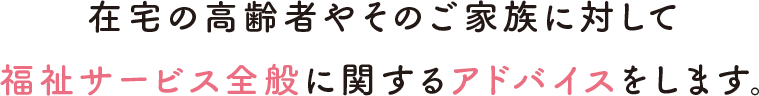 在宅の高齢者やそのご家族に対して福祉サービス全般に関するアドバイスをします。