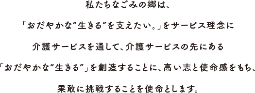 私たちなごみの郷は、「おだやかな“生きる”を支えたい。」をサービス理念に介護サービスを通して、介護サービスの先にある「おだやかな“生きる”」を創造することに、高い志と使命感をもち、果敢に挑戦することを使命とします。