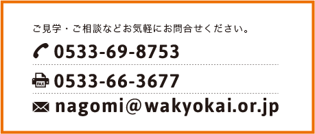 ご見学・ご相談などお気軽にお問い合わせください。 TEL:0533-69-8753 FAX:0533-66-3677 nagomi@wakyokai.or.jp