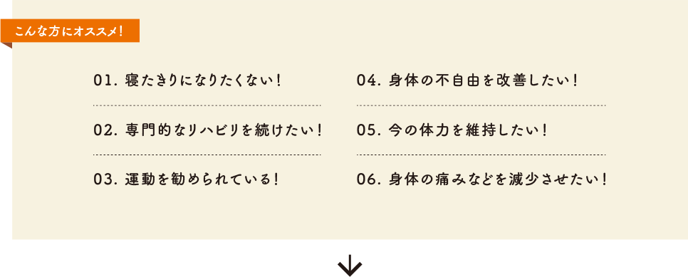 こんな方にオススメ！01. 寝たきりになりたくない！02. 専門的なリハビリを続けたい！03. 運動を勧められている！04. 身体の不自由を改善したい！05. 今の体力を維持したい！06. 身体の痛みなどを減少させたい！