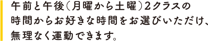 午前と午後（月曜から土曜）２クラスの時間からお好きな時間をお選びいただけ、無理なく運動できます。