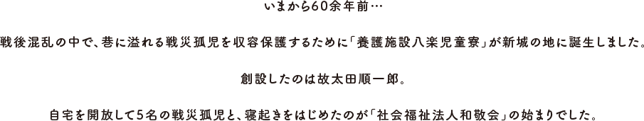 いまから60余年前…戦後混乱の中で、巷に溢れる戦災孤児を収容保護するために「養護施設八楽児童寮」が新城の地に誕生しました。創設したのは故太田順一郎。自宅を開放して5名の戦災孤児と、寝起きをはじめたのが「社会福祉法人和敬会」の始まりでした。