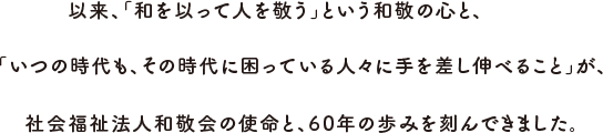 以来、「和を以って人を敬う」を理念に、「いつの時代も、その時代に困っている人々に手を差し伸べること」が、社会福祉法人和敬会の使命と、60年の歩みを刻んできました。