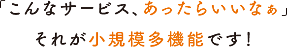 「こんなサービス、あったらいいなぁ」それが小規模多機能です！