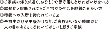 ◎ご家族の帰りが遅く、おひとりで留守番しなければいけない方◎認知症と診断されてもご自宅での生活を継続させたい方◎特養への入所を待たれている方◎午前中だけや午後だけなど、ご家族がいない時間だけ人の目のあるところにいてほしいと願うご家族