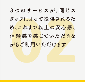 3つのサービスが、同じスタッフによって提供されるため、これまで以上の安心感、信頼感を感じていただきながらご利用いただけます。