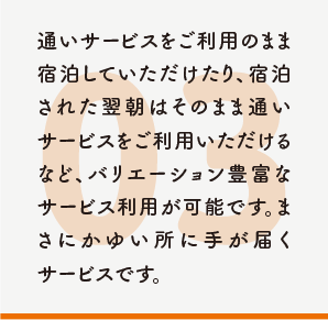 通いサービスをご利用のまま宿泊していただけたり、宿泊された翌朝はそのまま通いサービスをご利用いただけるなど、バリエーション豊富なサービス利用が可能です。まさにかゆい所に手が届くサービスです。