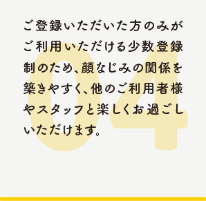 ご登録いただいた方のみがご利用いただける少数登録制のため、顔なじみの関係を築きやすく、他のご利用者様やスタッフと楽しくお過ごしいただけます。