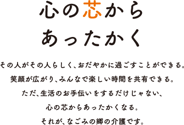 心の芯からあったかく その人がその人らしく、おだやかに過ごすことができる。笑顔が広がり、みんなで楽しい時間を共有できる。ただ、生活のお手伝いをするだけじゃない、心の芯からあったかくなる。それが、なごみの郷の介護です。