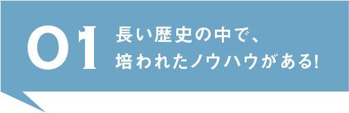 01.長い歴史の中で、培われたノウハウがある！