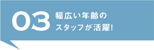 03.幅広い年齢のスタッフが活躍！