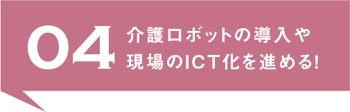 04.介護ロボットの導入や現場のICT化を進める！