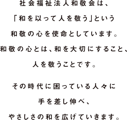 社会福祉法人和敬会は、「和を以って人を敬う」という和敬の心を使命としています。和敬の心とは、和を大切にすること、人を敬うことです。その時代に困っている人々に手を差し伸べ、やさしさの和を広げていきます。