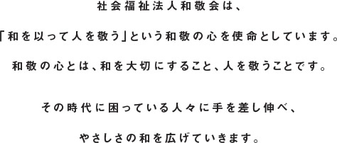 社会福祉法人和敬会は、「和を以って人を敬う」という和敬の心を使命としています。和敬の心とは、和を大切にすること、人を敬うことです。その時代に困っている人々に手を差し伸べ、やさしさの和を広げていきます。