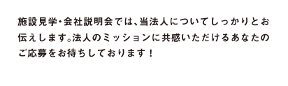 施設見学・会社説明会では、当法人についてしっかりとお伝えします。法人のフィロソフィーに共感いただけるあなたのご応募をお待ちしております！