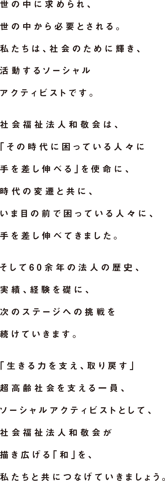 そして60余年の法人の歴史、実績、経験を礎に、次のステージへの挑戦を続けていきます。「生きる力を支え、取り戻す」超高齢社会を支える一員、ソーシャルアクティビストとして、社会福祉法人和敬会が描き広げる「和」を、私たちと共につなげていきましょう。