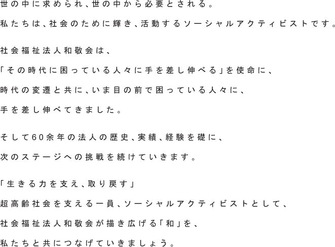 世の中に求められ、世の中から必要とされる。私たちは、社会のために輝き、活動するソーシャルアクティビストです。社会福祉法人和敬会は、「その時代に困っている人々に手を差し伸べる」を使命に、時代の変遷と共に、いま目の前で困っている人々に、手を差し伸べてきました。