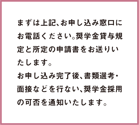 まずは上記、お申し込み窓口にお電話ください。奨学金貸与規定と所定の申請書をお送りいたします。お申し込み完了後、書類選考・面接などを行ない、奨学金採用の可否を通知いたします。