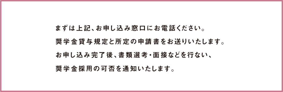 まずは上記、お申し込み窓口にお電話ください。奨学金貸与規定と所定の申請書をお送りいたします。お申し込み完了後、書類選考・面接などを行ない、奨学金採用の可否を通知いたします。