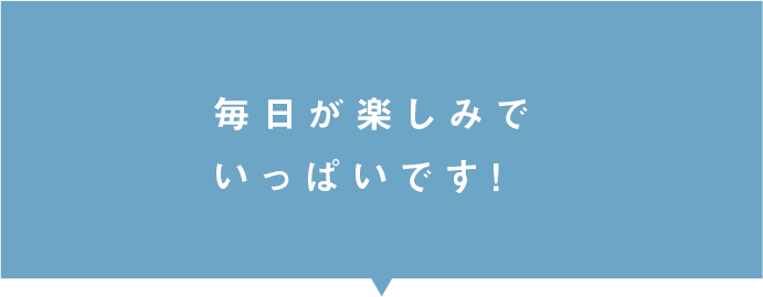 毎日が楽しみでいっぱいです！