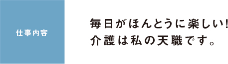 仕事内容 毎日がほんとうに楽しい！介護は私の天職です。