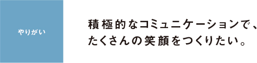 やりがい 積極的なコミュニケーションで、たくさんの笑顔をつくりたい。