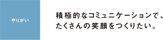 やりがい 積極的なコミュニケーションで、たくさんの笑顔をつくりたい。