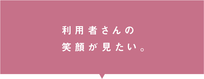 利用者さんの笑顔が見たい。