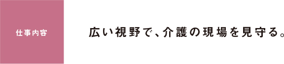 仕事内容 広い視野で、介護の現場を見守る。