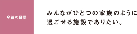 今後の目標 みんながひとつの家族のように過ごせる施設でありたい。