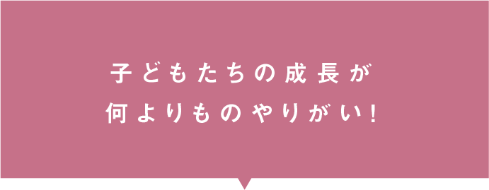 子どもたちの成長が何よりものやりがい！