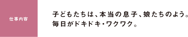 仕事内容 子どもたちは、本当の息子、娘たちのよう。毎日がドキドキ・ワクワク。