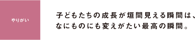 やりがい 子どもたちの成長が垣間見える瞬間は、なにものにも変えがたい最高の瞬間。